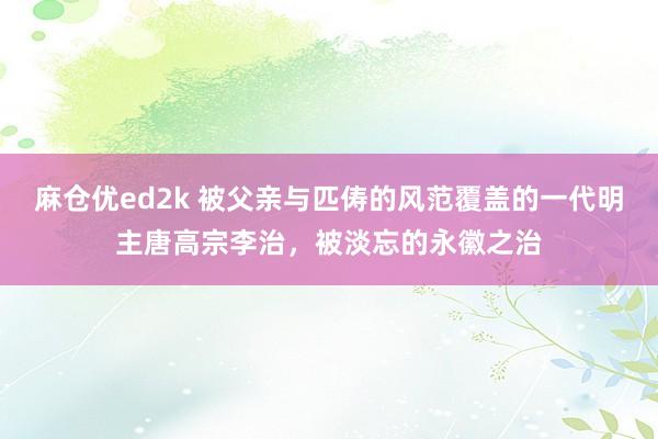 麻仓优ed2k 被父亲与匹俦的风范覆盖的一代明主唐高宗李治，被淡忘的永徽之治