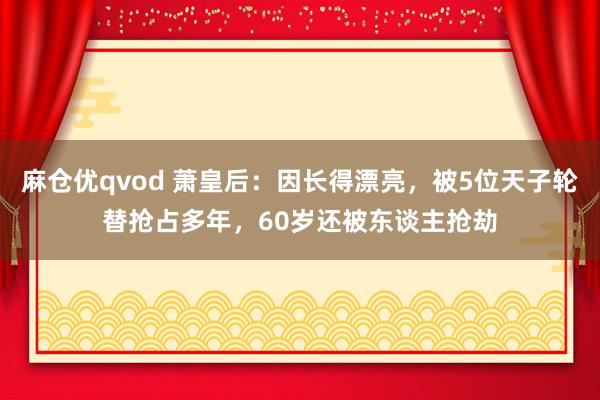 麻仓优qvod 萧皇后：因长得漂亮，被5位天子轮替抢占多年，60岁还被东谈主抢劫