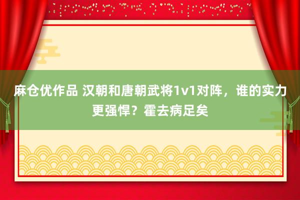 麻仓优作品 汉朝和唐朝武将1v1对阵，谁的实力更强悍？霍去病足矣