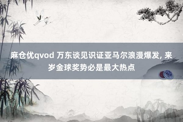 麻仓优qvod 万东谈见识证亚马尔浪漫爆发， 来岁金球奖势必是最大热点