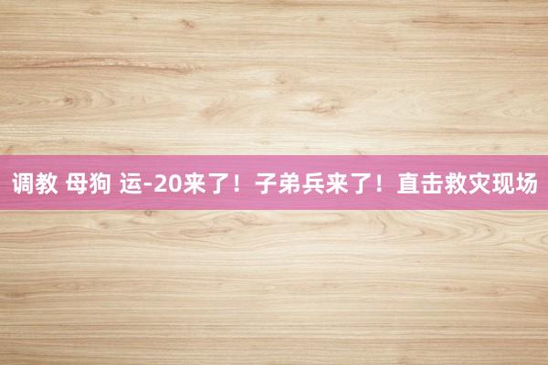 调教 母狗 运-20来了！子弟兵来了！直击救灾现场