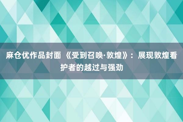 麻仓优作品封面 《受到召唤·敦煌》：展现敦煌看护者的越过与强劲