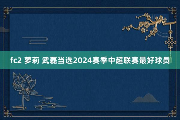 fc2 萝莉 武磊当选2024赛季中超联赛最好球员