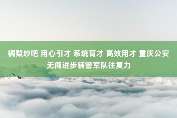 橘梨纱吧 用心引才 系统育才 高效用才 重庆公安无间进步辅警军队往复力