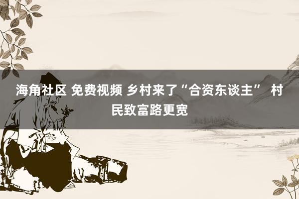 海角社区 免费视频 乡村来了“合资东谈主”  村民致富路更宽