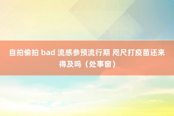 自拍偷拍 bad 流感参预流行期 咫尺打疫苗还来得及吗（处事窗）