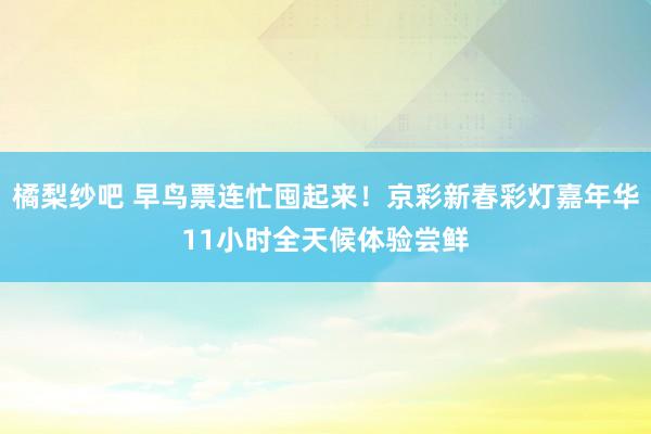 橘梨纱吧 早鸟票连忙囤起来！京彩新春彩灯嘉年华11小时全天候体验尝鲜