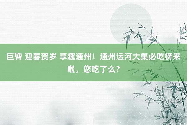 巨臀 迎春贺岁 享趣通州！通州运河大集必吃榜来啦，您吃了么？