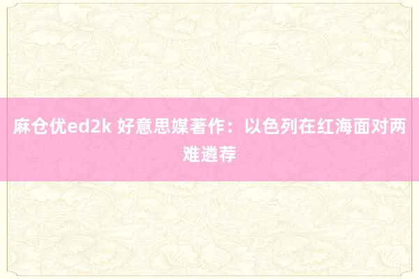 麻仓优ed2k 好意思媒著作：以色列在红海面对两难遴荐