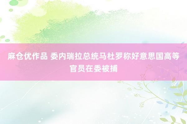 麻仓优作品 委内瑞拉总统马杜罗称好意思国高等官员在委被捕