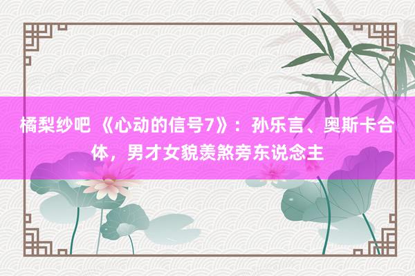 橘梨纱吧 《心动的信号7》：孙乐言、奥斯卡合体，男才女貌羡煞旁东说念主