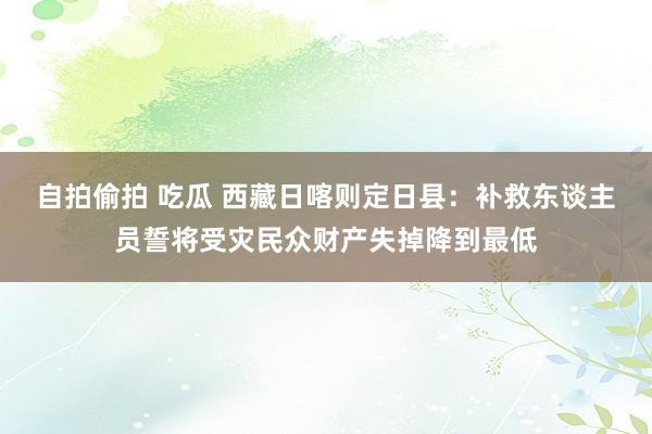 自拍偷拍 吃瓜 西藏日喀则定日县：补救东谈主员誓将受灾民众财产失掉降到最低