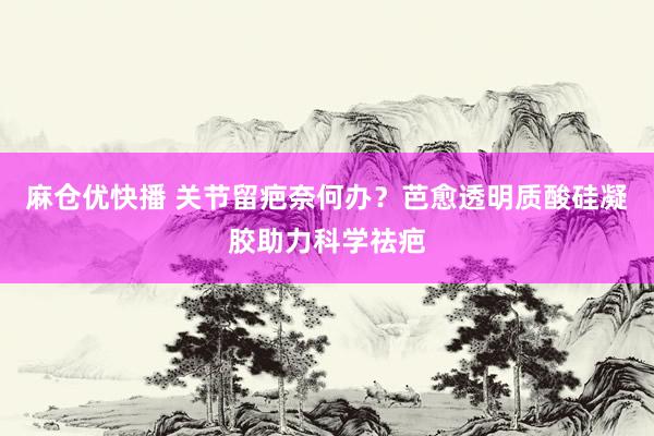 麻仓优快播 关节留疤奈何办？芭愈透明质酸硅凝胶助力科学祛疤