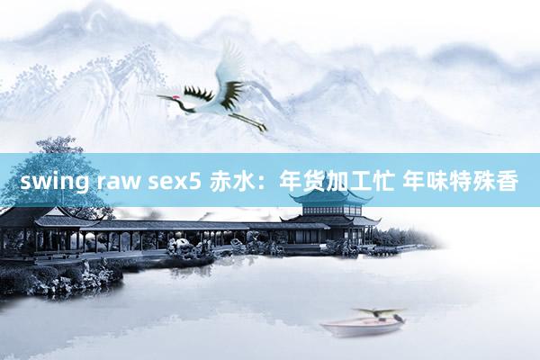 swing raw sex5 赤水：年货加工忙 年味特殊香