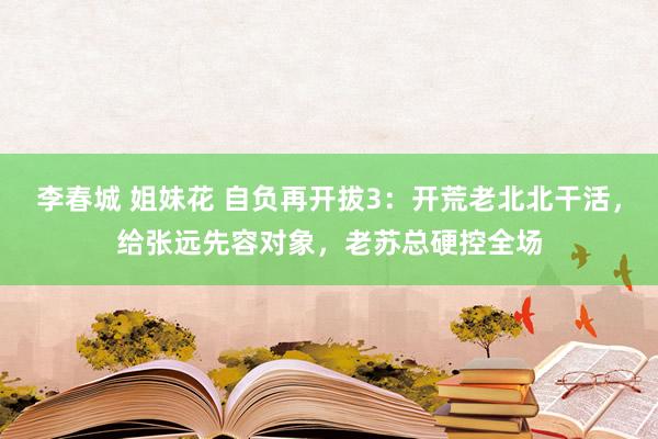 李春城 姐妹花 自负再开拔3：开荒老北北干活，给张远先容对象，老苏总硬控全场