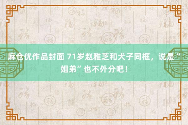 麻仓优作品封面 71岁赵雅芝和犬子同框，说是“姐弟”也不外分吧！