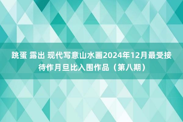 跳蛋 露出 现代写意山水画2024年12月最受接待作月旦比入围作品（第八期）