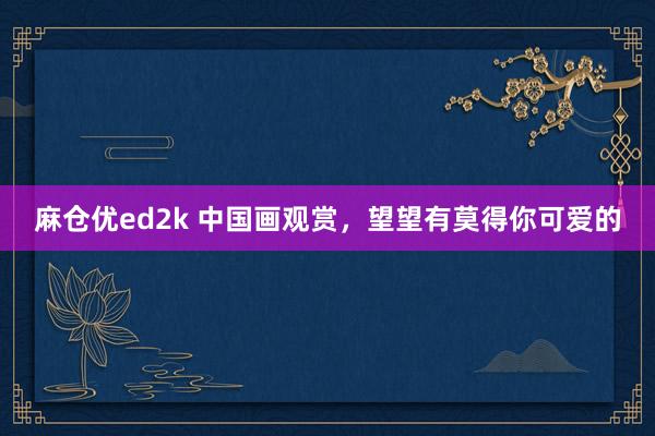 麻仓优ed2k 中国画观赏，望望有莫得你可爱的