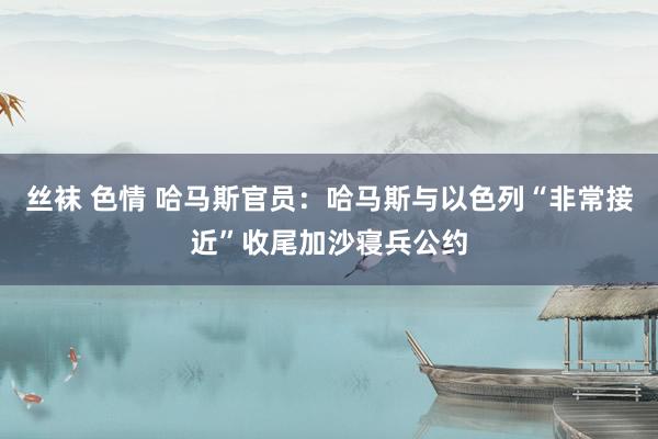 丝袜 色情 哈马斯官员：哈马斯与以色列“非常接近”收尾加沙寝兵公约