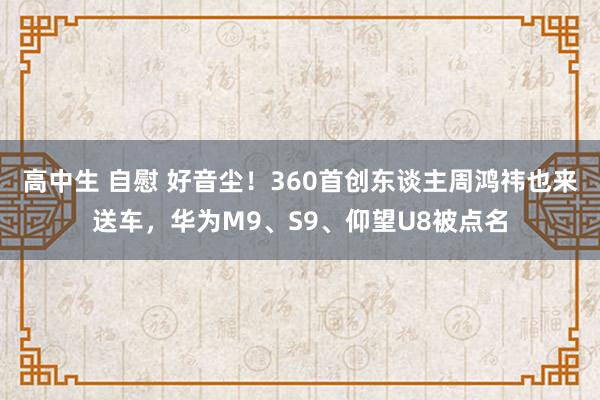 高中生 自慰 好音尘！360首创东谈主周鸿祎也来送车，华为M9、S9、仰望U8被点名