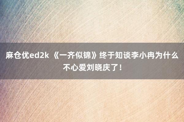 麻仓优ed2k 《一齐似锦》终于知谈李小冉为什么不心爱刘晓庆了！