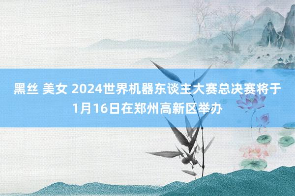 黑丝 美女 2024世界机器东谈主大赛总决赛将于1月16日在郑州高新区举办