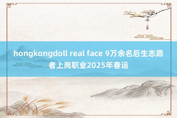 hongkongdoll real face 9万余名后生志愿者上岗职业2025年春运