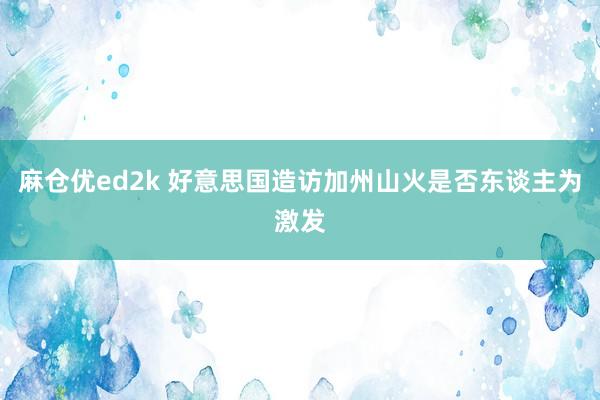 麻仓优ed2k 好意思国造访加州山火是否东谈主为激发