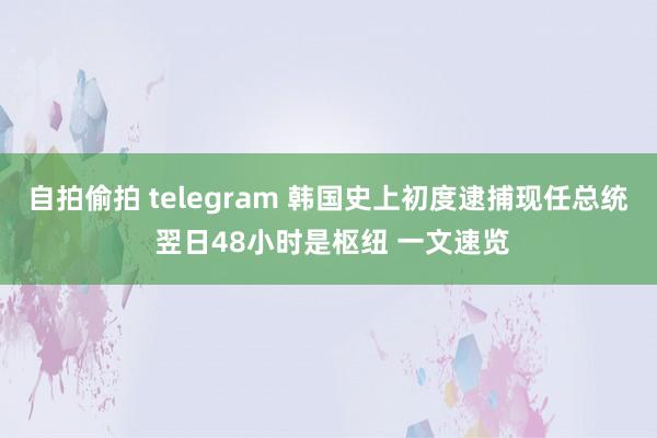 自拍偷拍 telegram 韩国史上初度逮捕现任总统 翌日48小时是枢纽 一文速览