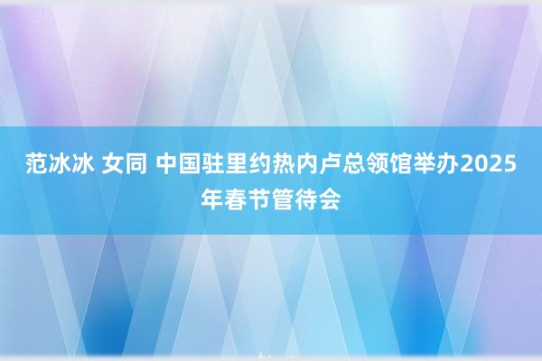 范冰冰 女同 中国驻里约热内卢总领馆举办2025年春节管待会