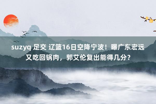 suzyq 足交 辽篮16日空降宁波！曝广东宏远又吃回锅肉，郭艾伦复出能得几分？