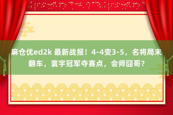 麻仓优ed2k 最新战报！4-4变3-5，名将局末翻车，寰宇冠军夺赛点，会师囧哥？