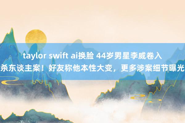 taylor swift ai换脸 44岁男星李威卷入杀东谈主案！好友称他本性大变，更多涉案细节曝光