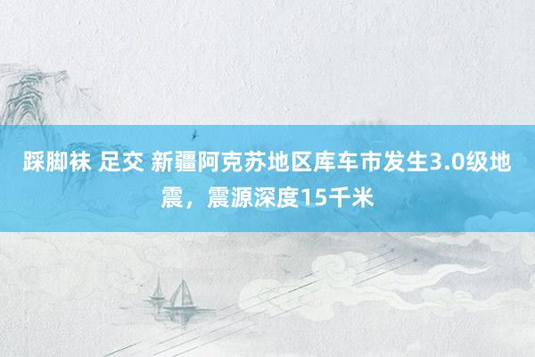 踩脚袜 足交 新疆阿克苏地区库车市发生3.0级地震，震源深度15千米