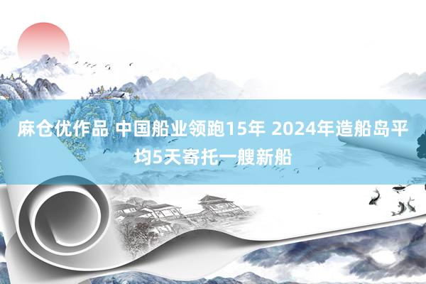 麻仓优作品 中国船业领跑15年 2024年造船岛平均5天寄托一艘新船